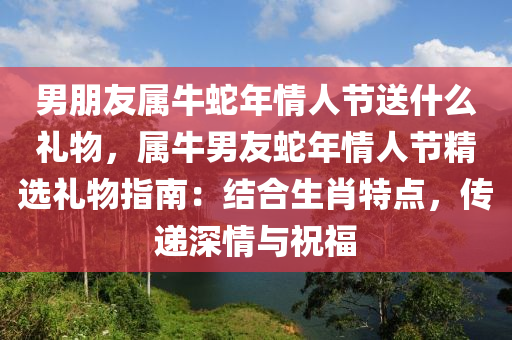 男朋友屬牛蛇年情人節(jié)送什么禮物，屬牛男友蛇年情人節(jié)精選禮物指南：結(jié)合生肖特點，傳遞深情與祝福