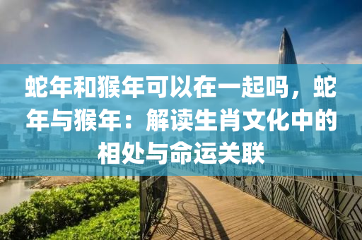 蛇年和猴年可以在一起嗎，蛇年與猴年：解讀生肖文化中的相處與命運關(guān)聯(lián)