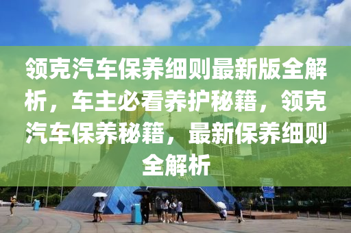 領(lǐng)克汽車保養(yǎng)細則最新版全解析，車主必看養(yǎng)護秘籍，領(lǐng)克汽車保養(yǎng)秘籍，最新保養(yǎng)細則全解析