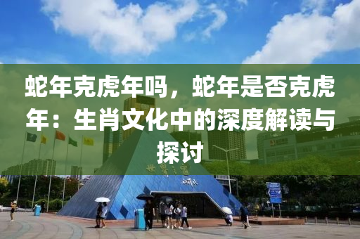 蛇年克虎年嗎，蛇年是否克虎年：生肖文化中的深度解讀與探討