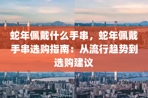 蛇年佩戴什么手串，蛇年佩戴手串選購指南：從流行趨勢到選購建議