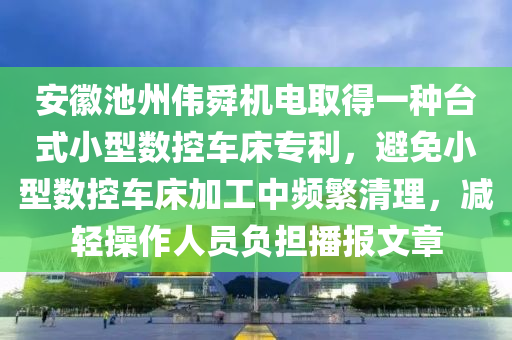 安徽池州偉舜機(jī)電取得一種臺(tái)式小型數(shù)控車床專利，避免小型數(shù)控車床加工中頻繁清理，減輕操作人員負(fù)擔(dān)播報(bào)文章