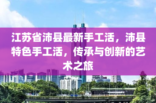 江蘇省沛縣最新手工活，沛縣特色手工活，傳承與創(chuàng)新的藝術(shù)之旅