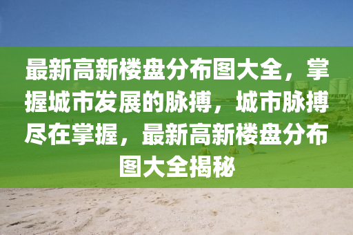 最新高新樓盤分布圖大全，掌握城市發(fā)展的脈搏，城市脈搏盡在掌握，最新高新樓盤分布圖大全揭秘