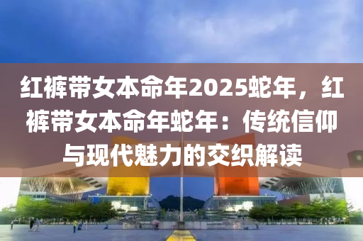 紅褲帶女本命年2025蛇年，紅褲帶女本命年蛇年：傳統(tǒng)信仰與現(xiàn)代魅力的交織解讀