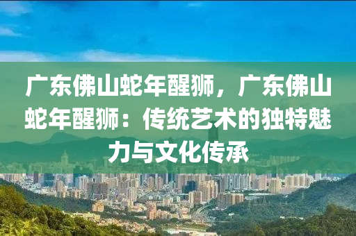 廣東佛山蛇年醒獅，廣東佛山蛇年醒獅：傳統(tǒng)藝術(shù)的獨(dú)特魅力與文化傳承