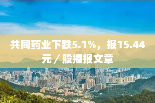 共同藥業(yè)下跌5.1%，報15.44元／股播報文章