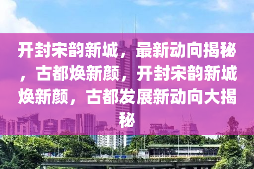 開封宋韻新城，最新動向揭秘，古都煥新顏，開封宋韻新城煥新顏，古都發(fā)展新動向大揭秘