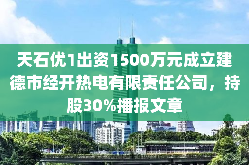 天石優(yōu)1出資1500萬元成立建德市經(jīng)開熱電有限責任公司，持股30%播報文章