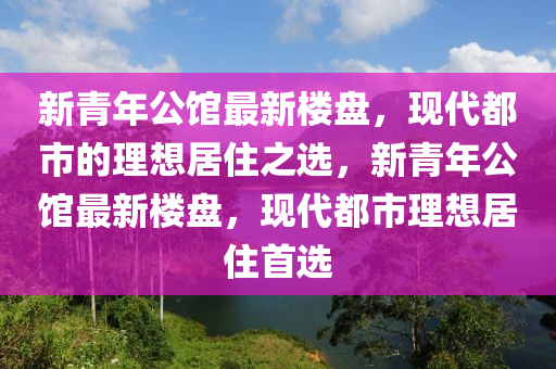 新青年公館最新樓盤，現(xiàn)代都市的理想居住之選，新青年公館最新樓盤，現(xiàn)代都市理想居住首選