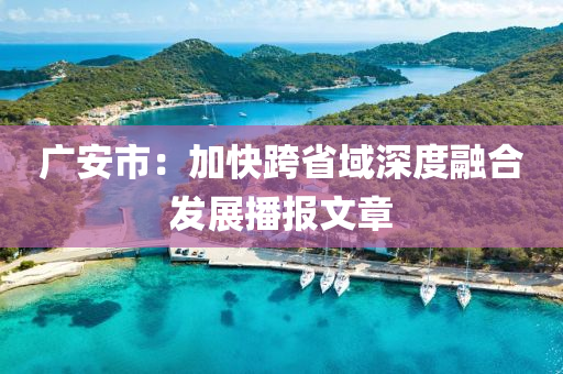 廣安市：加快跨省域深度融合發(fā)展播報(bào)文章