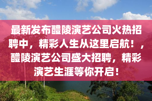 最新發(fā)布醴陵演藝公司火熱招聘中，精彩人生從這里啟航！，醴陵演藝公司盛大招聘，精彩演藝生涯等你開啟！