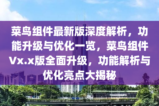 菜鳥組件最新版深度解析，功能升級與優(yōu)化一覽，菜鳥組件Vx.x版全面升級，功能解析與優(yōu)化亮點大揭秘