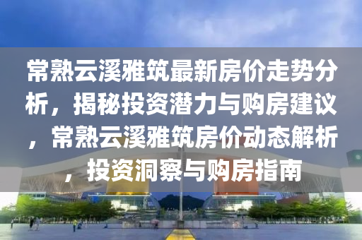 常熟云溪雅筑最新房價走勢分析，揭秘投資潛力與購房建議，常熟云溪雅筑房價動態(tài)解析，投資洞察與購房指南