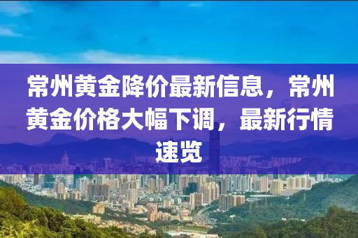 常州黃金降價(jià)最新信息，常州黃金價(jià)格大幅下調(diào)，最新行情速覽