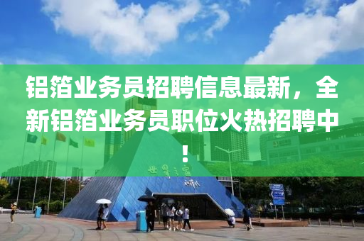 鋁箔業(yè)務(wù)員招聘信息最新，全新鋁箔業(yè)務(wù)員職位火熱招聘中！