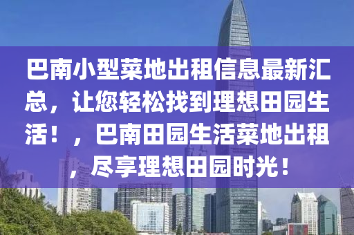 巴南小型菜地出租信息最新匯總，讓您輕松找到理想田園生活！，巴南田園生活菜地出租，盡享理想田園時(shí)光！