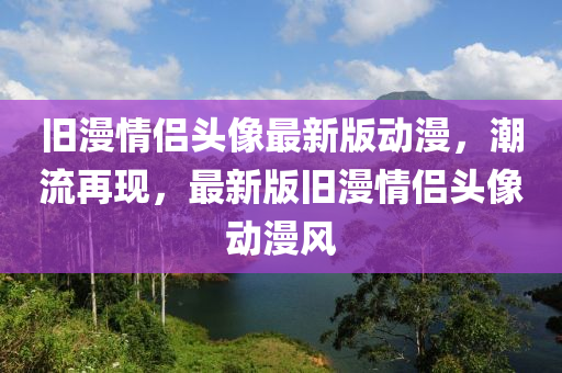 舊漫情侶頭像最新版動(dòng)漫，潮流再現(xiàn)，最新版舊漫情侶頭像動(dòng)漫風(fēng)