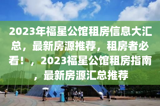 2023年福星公館租房信息大匯總，最新房源推薦，租房者必看！，2023福星公館租房指南，最新房源匯總推薦