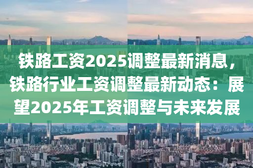 鐵路工資2025調(diào)整最新消息，鐵路行業(yè)工資調(diào)整最新動(dòng)態(tài)：展望2025年工資調(diào)整與未來發(fā)展