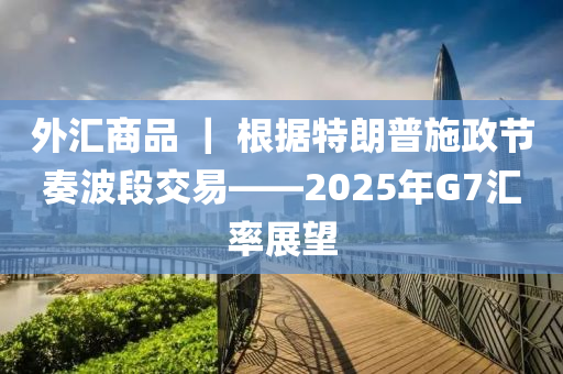 外匯商品 ｜ 根據(jù)特朗普施政節(jié)奏波段交易——2025年G7匯率展望