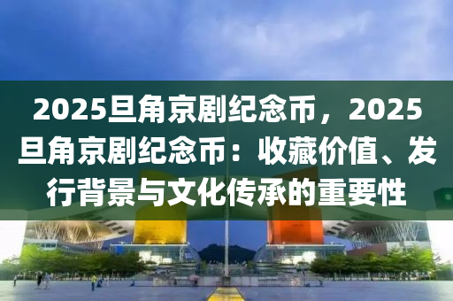 2025旦角京劇紀念幣，2025旦角京劇紀念幣：收藏價值、發(fā)行背景與文化傳承的重要性