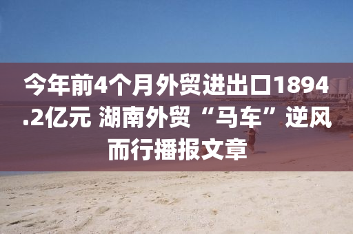 今年前4個(gè)月外貿(mào)進(jìn)出口1894.2億元 湖南外貿(mào)“馬車(chē)”逆風(fēng)而行播報(bào)文章