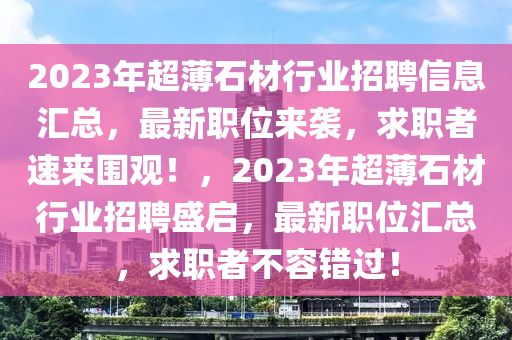 2023年超薄石材行業(yè)招聘信息匯總，最新職位來(lái)襲，求職者速來(lái)圍觀！，2023年超薄石材行業(yè)招聘盛啟，最新職位匯總，求職者不容錯(cuò)過(guò)！