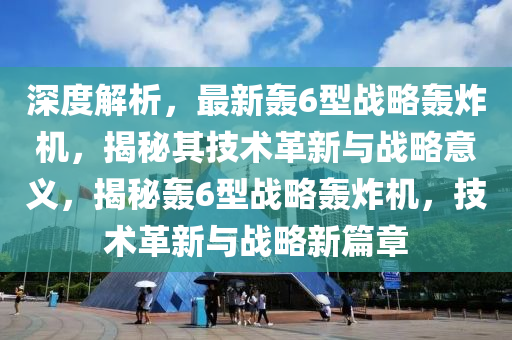 深度解析，最新轟6型戰(zhàn)略轟炸機，揭秘其技術革新與戰(zhàn)略意義，揭秘轟6型戰(zhàn)略轟炸機，技術革新與戰(zhàn)略新篇章