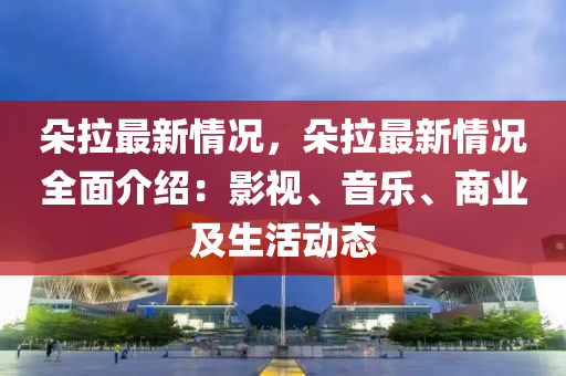 朵拉最新情況，朵拉最新情況全面介紹：影視、音樂、商業(yè)及生活動態(tài)