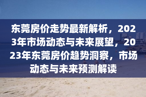 東莞房?jī)r(jià)走勢(shì)最新解析，2023年市場(chǎng)動(dòng)態(tài)與未來(lái)展望，2023年?yáng)|莞房?jī)r(jià)趨勢(shì)洞察，市場(chǎng)動(dòng)態(tài)與未來(lái)預(yù)測(cè)解讀