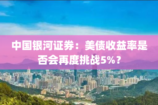 中國(guó)銀河證券：美債收益率是否會(huì)再度挑戰(zhàn)5%？