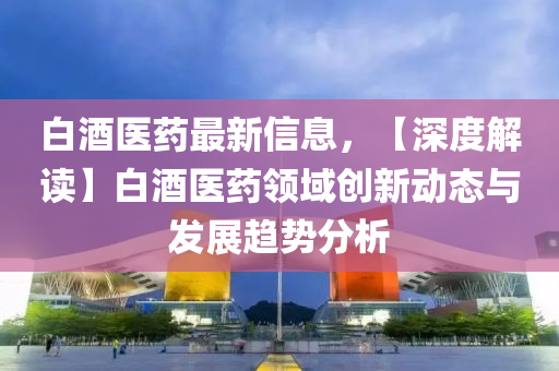 白酒醫(yī)藥最新信息，【深度解讀】白酒醫(yī)藥領(lǐng)域創(chuàng)新動(dòng)態(tài)與發(fā)展趨勢(shì)分析