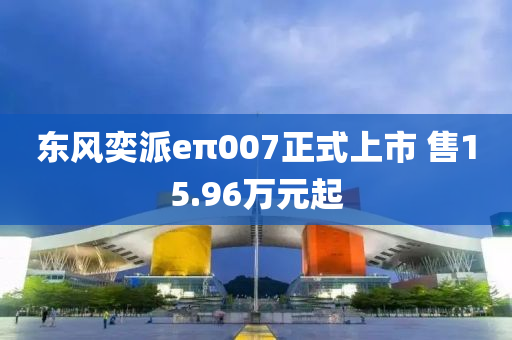 東風(fēng)奕派eπ007正式上市 售15.96萬元起