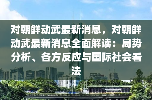 對朝鮮動武最新消息，對朝鮮動武最新消息全面解讀：局勢分析、各方反應與國際社會看法