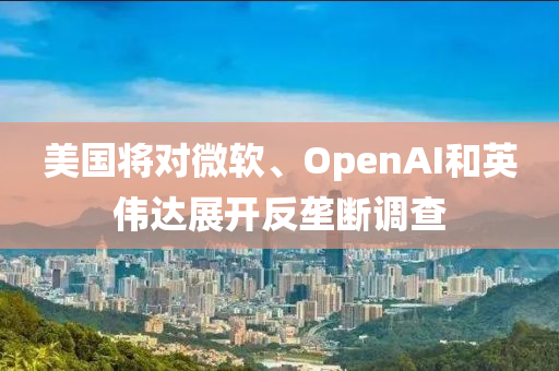 美國(guó)將對(duì)微軟、OpenAI和英偉達(dá)展開反壟斷調(diào)查