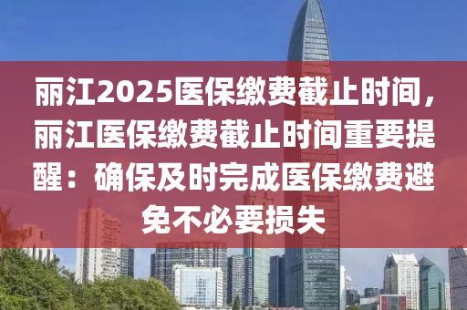 麗江2025醫(yī)保繳費截止時間，麗江醫(yī)保繳費截止時間重要提醒：確保及時完成醫(yī)保繳費避免不必要損失