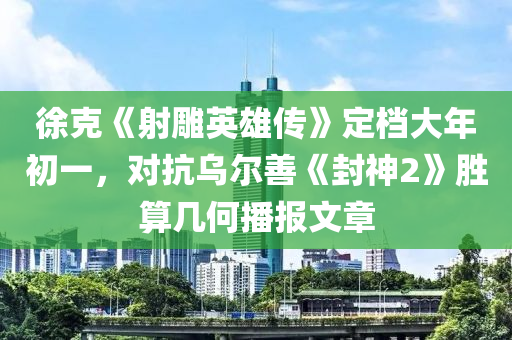 徐克《射雕英雄傳》定檔大年初一，對(duì)抗烏爾善《封神2》勝算幾何播報(bào)文章