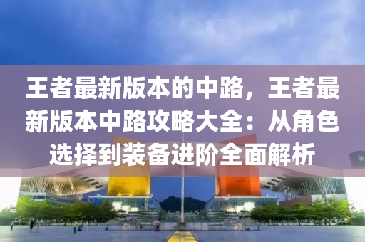 王者最新版本的中路，王者最新版本中路攻略大全：從角色選擇到裝備進(jìn)階全面解析