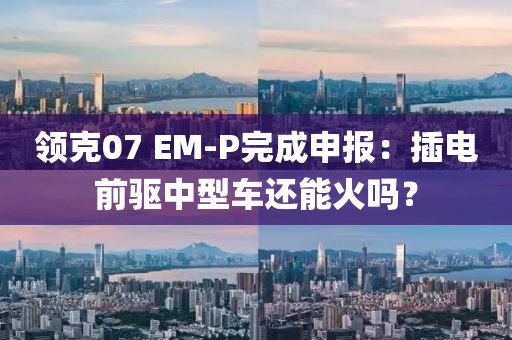 領克07 EM-P完成申報：插電前驅中型車還能火嗎？