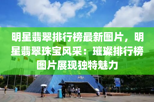 明星翡翠排行榜最新圖片，明星翡翠珠寶風采：璀璨排行榜圖片展現(xiàn)獨特魅力