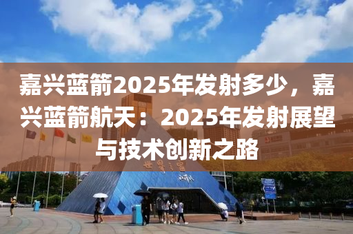 嘉興藍(lán)箭2025年發(fā)射多少，嘉興藍(lán)箭航天：2025年發(fā)射展望與技術(shù)創(chuàng)新之路