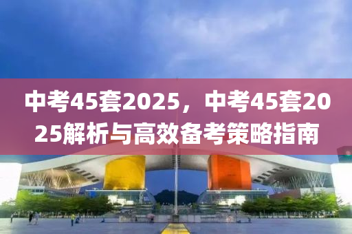 中考45套2025，中考45套2025解析與高效備考策略指南