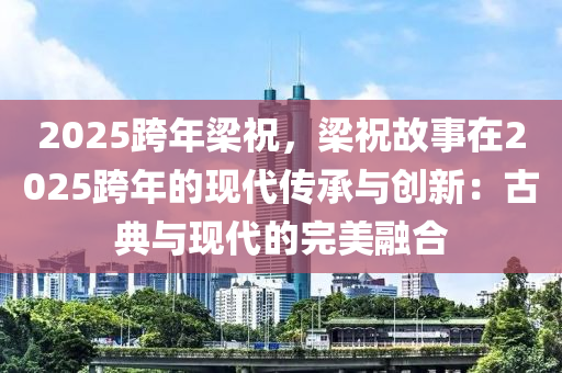 2025跨年梁祝，梁祝故事在2025跨年的現(xiàn)代傳承與創(chuàng)新：古典與現(xiàn)代的完美融合