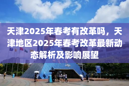 天津2025年春考有改革嗎，天津地區(qū)2025年春考改革最新動態(tài)解析及影響展望