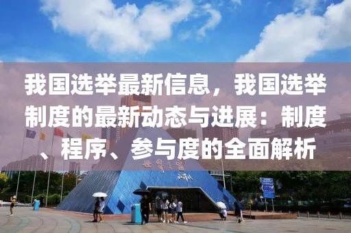 我國選舉最新信息，我國選舉制度的最新動態(tài)與進展：制度、程序、參與度的全面解析