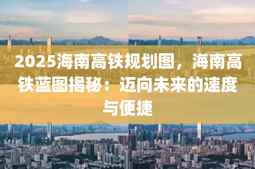 2025海南高鐵規(guī)劃圖，海南高鐵藍(lán)圖揭秘：邁向未來(lái)的速度與便捷