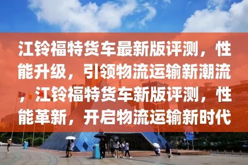 江鈴福特貨車最新版評測，性能升級，引領(lǐng)物流運(yùn)輸新潮流，江鈴福特貨車新版評測，性能革新，開啟物流運(yùn)輸新時代