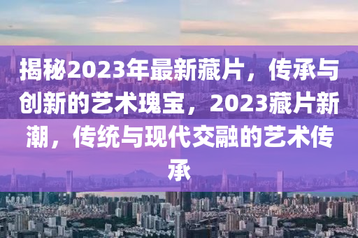 揭秘2023年最新藏片，傳承與創(chuàng)新的藝術(shù)瑰寶，2023藏片新潮，傳統(tǒng)與現(xiàn)代交融的藝術(shù)傳承