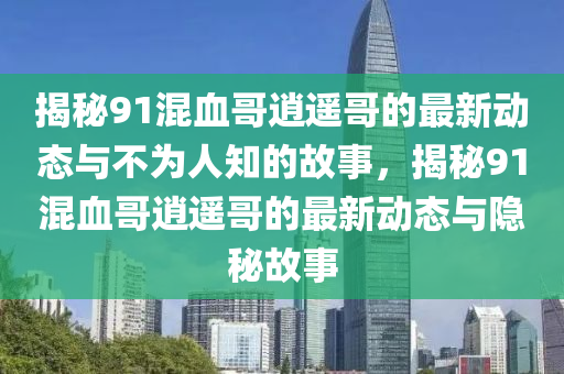 揭秘91混血哥逍遙哥的最新動態(tài)與不為人知的故事，揭秘91混血哥逍遙哥的最新動態(tài)與隱秘故事